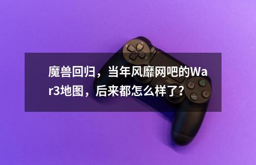 魔兽回归，当年风靡网吧的War3地图，后来都怎么样了？-第1张-游戏相关-泓泰