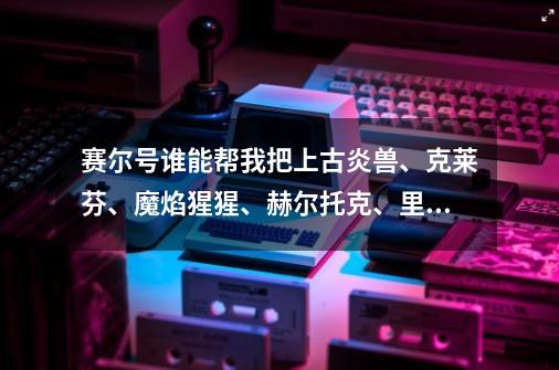 赛尔号谁能帮我把上古炎兽、克莱芬、魔焰猩猩、赫尔托克、里奥斯从强到弱排列一下?顺便问一下赫尔托克...,赛尔号手游上古炎魔怎么获得-第1张-游戏相关-泓泰