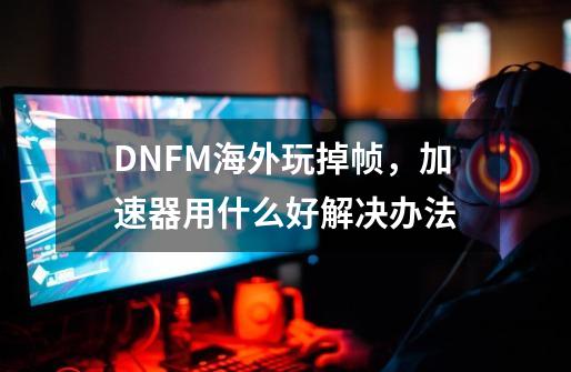 DNFM海外玩掉帧，加速器用什么好解决办法-第1张-游戏相关-泓泰