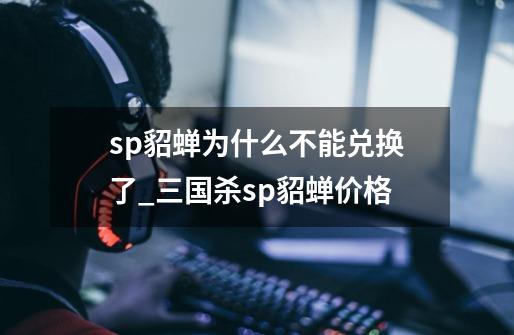 sp貂蝉为什么不能兑换了_三国杀sp貂蝉价格-第1张-游戏相关-泓泰