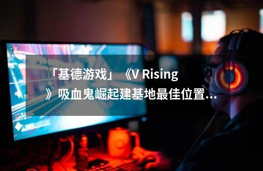 「基德游戏」《V Rising》吸血鬼崛起建基地最佳位置攻略-第1张-游戏相关-泓泰