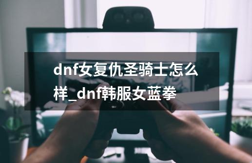 dnf女复仇圣骑士怎么样_dnf韩服女蓝拳-第1张-游戏相关-泓泰