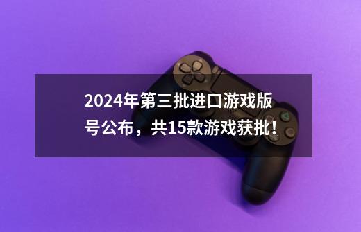 2024年第三批进口游戏版号公布，共15款游戏获批！-第1张-游戏相关-泓泰