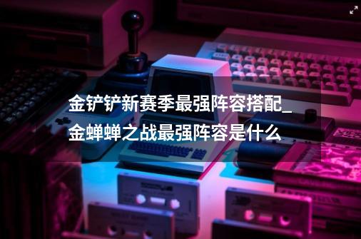 金铲铲新赛季最强阵容搭配_金蝉蝉之战最强阵容是什么-第1张-游戏相关-泓泰