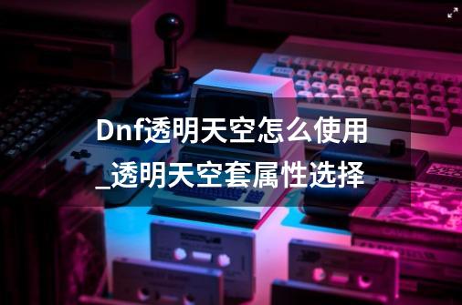 Dnf透明天空怎么使用_透明天空套属性选择-第1张-游戏相关-泓泰