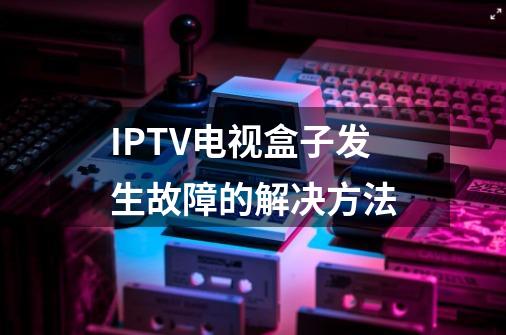 IPTV电视盒子发生故障的解决方法-第1张-游戏相关-泓泰