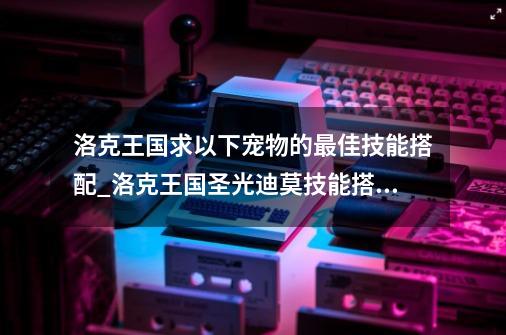 洛克王国求以下宠物的最佳技能搭配_洛克王国圣光迪莫技能搭配表-第1张-游戏相关-泓泰