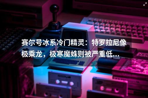 赛尔号冰系冷门精灵：特罗拉尼像极乘龙，极寒魔蛛则被严重低估-第1张-游戏相关-泓泰