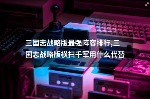 三国志战略版最强阵容排行,三国志战略版横扫千军用什么代替-第1张-游戏相关-泓泰