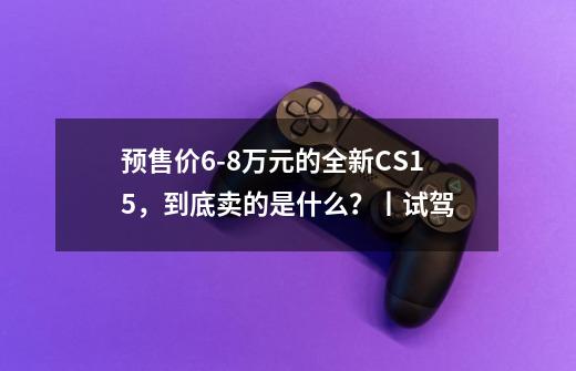 预售价9-21万元的全新CS15，到底卖的是什么？丨试驾-第1张-游戏相关-泓泰