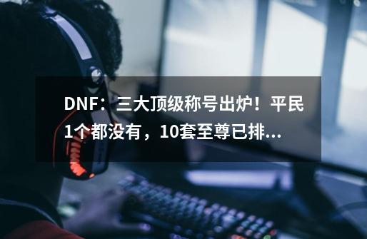 DNF：三大顶级称号出炉！平民1个都没有，10套至尊已排不上号-第1张-游戏相关-泓泰