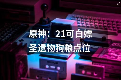 原神：2.1可白嫖圣遗物狗粮点位-第1张-游戏相关-泓泰