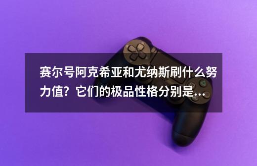 赛尔号阿克希亚和尤纳斯刷什么努力值？它们的极品性格分别是什么？,尤纳斯九问是什么-第1张-游戏相关-泓泰