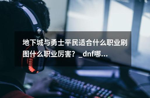 地下城与勇士平民适合什么职业?刷图什么职业厉害？_dnf哪个职业刷图好用-第1张-游戏相关-泓泰