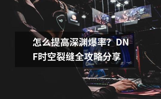 怎么提高深渊爆率？DNF时空裂缝全攻略分享-第1张-游戏相关-泓泰