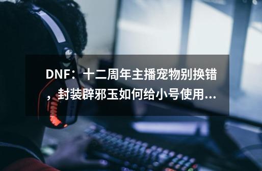 DNF：十二周年主播宠物别换错，封装辟邪玉如何给小号使用？-第1张-游戏相关-泓泰