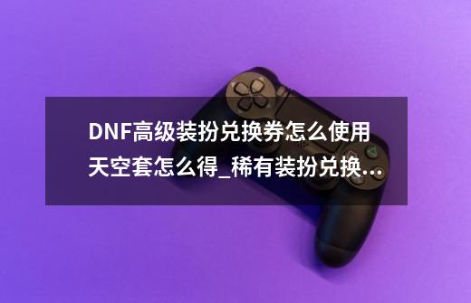 DNF高级装扮兑换券怎么使用 天空套怎么得_稀有装扮兑换券怎么得到-第1张-游戏相关-泓泰