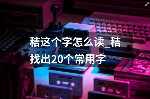 秸这个字怎么读_秸找出20个常用字-第1张-游戏相关-泓泰