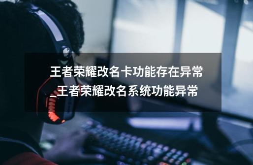 王者荣耀改名卡功能存在异常_王者荣耀改名系统功能异常-第1张-游戏相关-泓泰