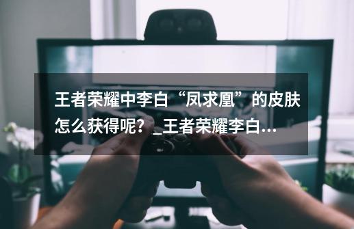 王者荣耀中李白“凤求凰”的皮肤怎么获得呢？_王者荣耀李白凤求凰星元-第1张-游戏相关-泓泰