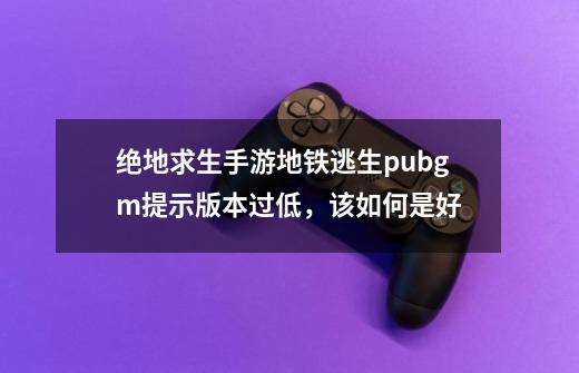 绝地求生手游地铁逃生pubgm提示版本过低，该如何是好-第1张-游戏相关-泓泰