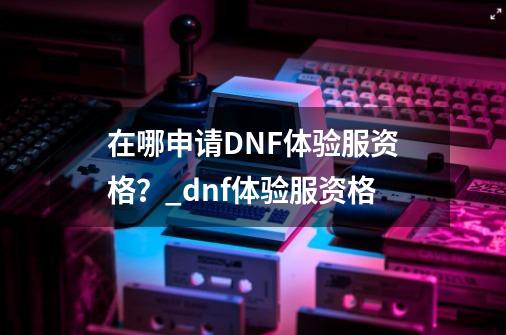 在哪申请DNF体验服资格？_dnf体验服资格-第1张-游戏相关-泓泰