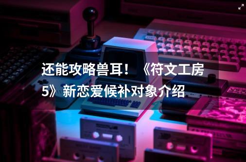 还能攻略兽耳！《符文工房5》新恋爱候补对象介绍-第1张-游戏相关-泓泰