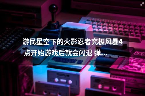 游民星空下的火影忍者究极风暴4 点开始游戏后就会闪退 弹出来一个停止工作的窗口_游民星空要钱吗-第1张-游戏相关-泓泰