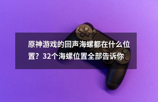 原神游戏的回声海螺都在什么位置？32个海螺位置全部告诉你-第1张-游戏相关-泓泰