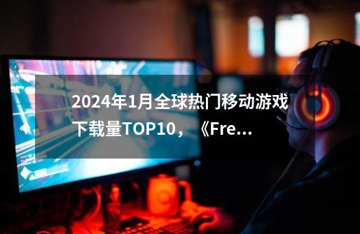 2024年1月全球热门移动游戏下载量TOP10，《Free Fire》榜首-第1张-游戏相关-泓泰