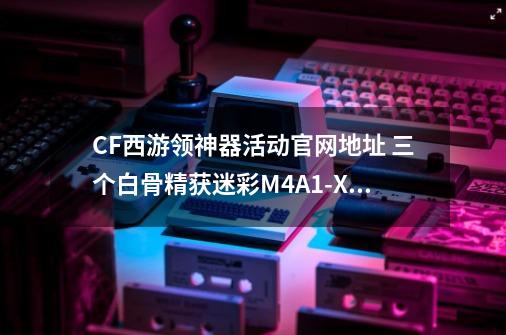 CF西游领神器活动官网地址 三个白骨精获迷彩M4A1-X（永久）-第1张-游戏相关-泓泰