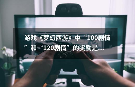 游戏《梦幻西游》中“100剧情”和“120剧情”的奖励是什么？_梦幻西游各副本经验奖励表-第1张-游戏相关-泓泰