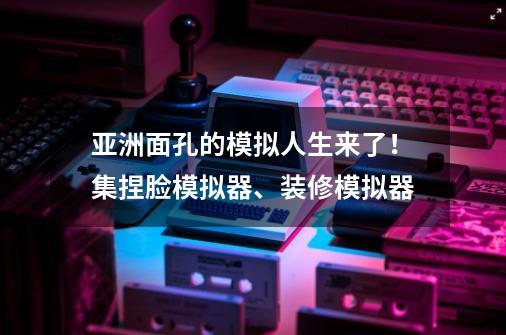 亚洲面孔的模拟人生来了！集捏脸模拟器、装修模拟器-第1张-游戏相关-泓泰