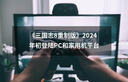 《三国志8重制版》2024年初登陆PC和家用机平台-第1张-游戏相关-泓泰