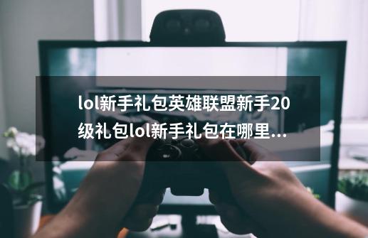 lol新手礼包英雄联盟新手20级礼包lol新手礼包在哪里领取_lol领的新手礼盒在哪-第1张-游戏相关-泓泰