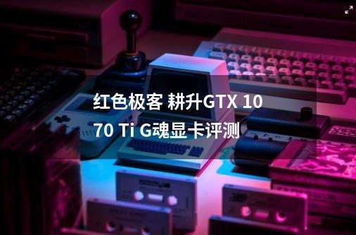 红色极客 耕升GTX 1070 Ti G魂显卡评测-第1张-游戏相关-泓泰