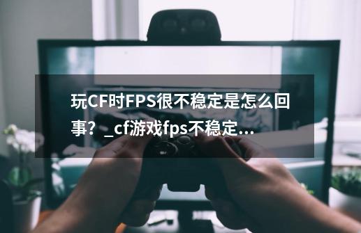 玩CF时FPS很不稳定是怎么回事？_cf游戏fps不稳定跟什么有关系?-第1张-游戏相关-泓泰