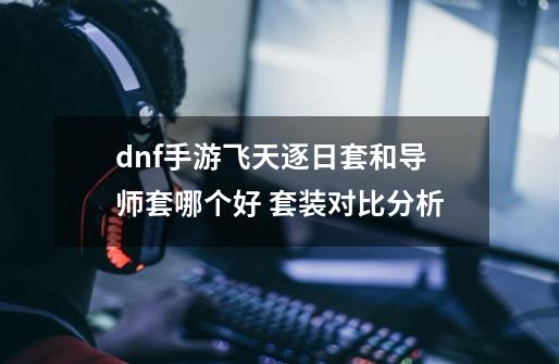 dnf手游飞天逐日套和导师套哪个好 套装对比分析-第1张-游戏相关-泓泰