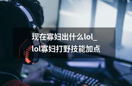 现在寡妇出什么lol_lol寡妇打野技能加点-第1张-游戏相关-泓泰