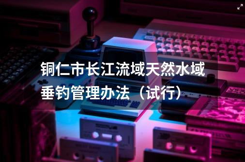 铜仁市长江流域天然水域垂钓管理办法（试行）-第1张-游戏相关-泓泰