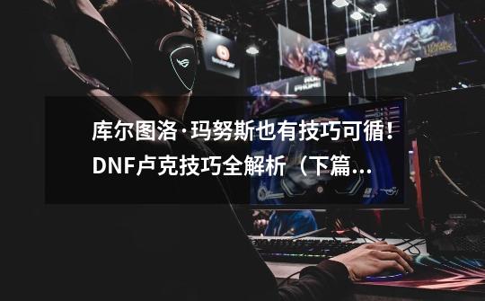 库尔图洛·玛努斯也有技巧可循！DNF卢克技巧全解析（下篇）-第1张-游戏相关-泓泰