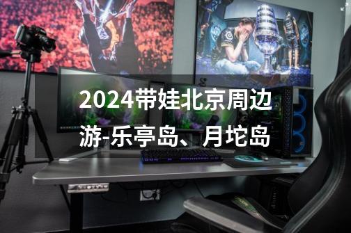 2024带娃北京周边游-乐亭岛、月坨岛-第1张-游戏相关-泓泰