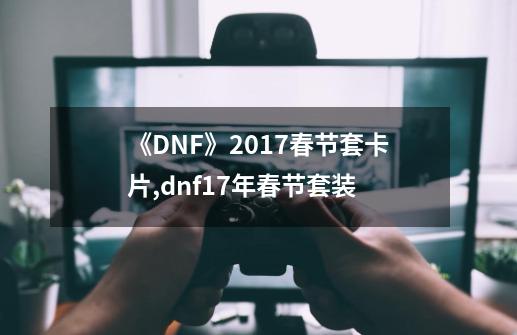 《DNF》2017春节套卡片,dnf17年春节套装-第1张-游戏相关-泓泰