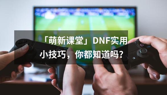 「萌新课堂」DNF实用小技巧，你都知道吗？-第1张-游戏相关-泓泰