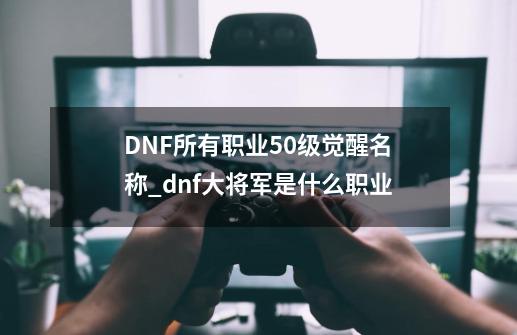 DNF所有职业50级觉醒名称?_dnf大将军是什么职业-第1张-游戏相关-泓泰