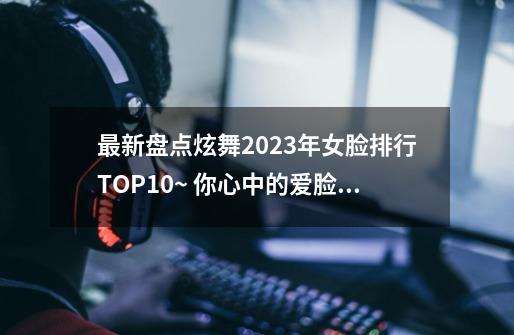 最新盘点炫舞2023年女脸排行TOP10~ 你心中的爱脸上榜了吗？-第1张-游戏相关-泓泰