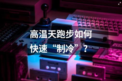 高温天跑步如何快速“制冷”？-第1张-游戏相关-泓泰