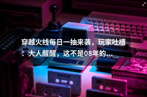 穿越火线每日一抽来袭，玩家吐槽：大人醒醒，这不是08年的CF了-第1张-游戏相关-泓泰