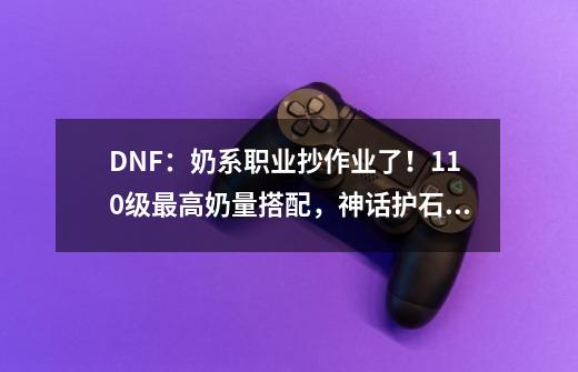 DNF：奶系职业抄作业了！110级最高奶量搭配，神话护石都可更换-第1张-游戏相关-泓泰