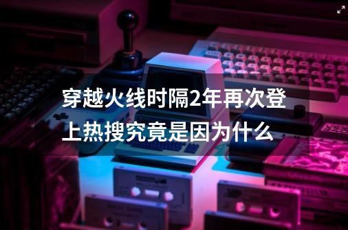 穿越火线时隔2年再次登上热搜究竟是因为什么-第1张-游戏相关-泓泰